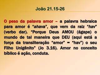 João 21.15-26
O peso da palavra amor – a palavra hebraica
para amor é “ahava”, que vem da raiz “hav”
(verbo dar). “Porque Deus AMOU (ágape) o
mundo de tal maneira que DEU (aqui está a
força da transliteração “amor” = “hav”) o seu
Filho Unigênito” (Jo 3.16). Amor no conceito
bíblico é ação, conduta.
 