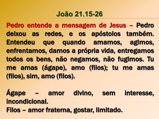 João 21.15-26
Pedro entende a mensagem de Jesus – Pedro
deixou as redes, e os apóstolos também.
Entendeu que quando amamos, agimos,
enfrentamos, damos a própria vida, entregamos
todos os bens, não negamos, não fugimos. Tu
me amas (ágape), amo (filos); tu me amas
(filos), sim, amo (filos).
Ágape – amor divino, sem interesse,
incondicional.
Filos – amor fraterna, gostar, limitado.
 