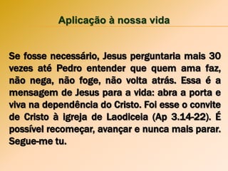 Aplicação à nossa vida
Se fosse necessário, Jesus perguntaria mais 30
vezes até Pedro entender que quem ama faz,
não nega, não foge, não volta atrás. Essa é a
mensagem de Jesus para a vida: abra a porta e
viva na dependência do Cristo. Foi esse o convite
de Cristo à igreja de Laodiceia (Ap 3.14-22). É
possível recomeçar, avançar e nunca mais parar.
Segue-me tu.
 