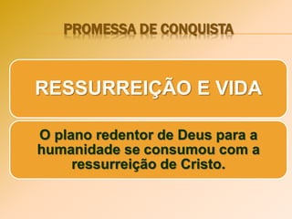 PROMESSA DE CONQUISTA
RESSURREIÇÃO E VIDA
O plano redentor de Deus para a
humanidade se consumou com a
ressurreição de Cristo.
 