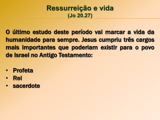 Ressurreição e vida
(Jo 20.27)
O último estudo deste período vai marcar a vida da
humanidade para sempre. Jesus cumpriu três cargos
mais importantes que poderiam existir para o povo
de Israel no Antigo Testamento:
• Profeta
• Rei
• sacerdote
 