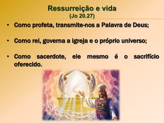Ressurreição e vida
(Jo 20.27)
• Como profeta, transmite-nos a Palavra de Deus;
• Como rei, governa a igreja e o próprio universo;
• Como sacerdote, ele mesmo é o sacrifício
oferecido.
 