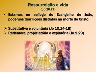 Ressurreição e vida
(Jo 20.27)
• Estamos no epílogo do Evangelho de João,
podemos tirar lições distintas na morte de Cristo:
 Substitutiva e voluntária (Jo 10.14-18)
 Redentora, propiciatória e expiatória (Jo 1.29)
 