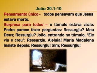 João 20.1-10
Pensamento único - todos pensavam que Jesus
estava morto.
Surpresa para todos – o túmulo estava vazio.
Pedro parece fazer perguntas: Ressurgiu? Meu
Deus; Ressurgiu? João, entrando no túmulo, “Ele
viu e creu”: Ressurgiu. Aleluia! Maria Madalena
insiste depois: Ressurgiu! Sim; Ressurgiu!
 