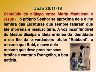João 20.11-18
Conteúdo do diálogo entre Maria Madalena e
Jesus - o próprio Senhor se aproxima dela e lhe
lembra das Escrituras que sempre falaram que
Ele morreria e ressuscitaria. A voz inconfundível
do Mestre dissipa a ideia errônea da identidade
e ela lhe dá o verdadeiro título: “Rabboni”, o
mesmo que Rabi, e ouve dele
mesmo que deve procurar seus
irmãos e contar o Evangelho, a boa
notícia.
 