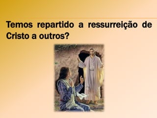 Temos repartido a ressurreição de
Cristo a outros?
 