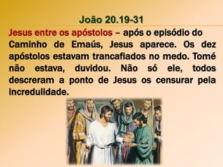 João 20.19-31
Jesus entre os apóstolos – após o episódio do
Caminho de Emaús, Jesus aparece. Os dez
apóstolos estavam trancafiados no medo. Tomé
não estava, duvidou. Não só ele, todos
descreram a ponto de Jesus os censurar pela
incredulidade.
 