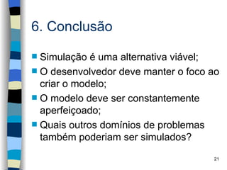 6. Conclusão

 Simulação é uma alternativa viável;
 O desenvolvedor deve manter o foco ao
  criar o modelo;
 O modelo deve ser constantemente
  aperfeiçoado;
 Quais outros domínios de problemas
  também poderiam ser simulados?
                                     21
 