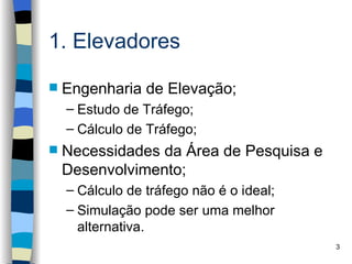 1. Elevadores

   Engenharia de Elevação;
    – Estudo de Tráfego;
    – Cálculo de Tráfego;
   Necessidades da Área de Pesquisa e
    Desenvolvimento;
    – Cálculo de tráfego não é o ideal;
    – Simulação pode ser uma melhor
      alternativa.
                                          3
 
