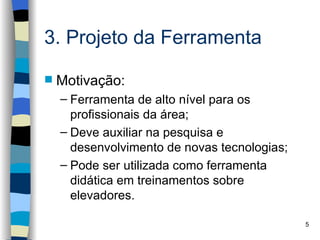 3. Projeto da Ferramenta

   Motivação:
    – Ferramenta de alto nível para os
      profissionais da área;
    – Deve auxiliar na pesquisa e
      desenvolvimento de novas tecnologias;
    – Pode ser utilizada como ferramenta
      didática em treinamentos sobre
      elevadores.

                                              5
 