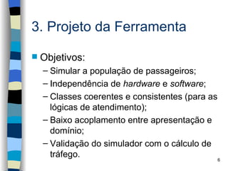 3. Projeto da Ferramenta

   Objetivos:
    – Simular a população de passageiros;
    – Independência de hardware e software;
    – Classes coerentes e consistentes (para as
      lógicas de atendimento);
    – Baixo acoplamento entre apresentação e
      domínio;
    – Validação do simulador com o cálculo de
      tráfego.                                  6
 