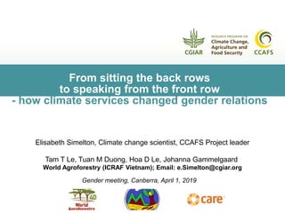 From sitting the back rows
to speaking from the front row
- how climate services changed gender relations
Gender meeting, Canberra, April 1, 2019
Elisabeth Simelton, Climate change scientist, CCAFS Project leader
Tam T Le, Tuan M Duong, Hoa D Le, Johanna Gammelgaard
World Agroforestry (ICRAF Vietnam); Email: e.Simelton@cgiar.org
 