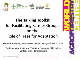 The Talking Toolkit
for Facilitating Farmer Groups
on the
Role of Trees for Adaptation
Elisabeth Simelton¹, Bac Viet Dam¹, Robert Finlayson², Rodel Lasco³
World Agroforestry Centre ¹Viet Nam, ²Indonesia, ³Philippines
Contact: e.simelton@cgiar.org

 