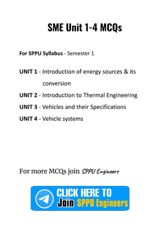 SME Unit 1-4 MCQs
For SPPU Syllabus - Semester 1
UNIT 1 - Introduction of energy sources & its
conversion
UNIT 2 - Introduction to Thermal Engineering
UNIT 3 - Vehicles and their Specifications
UNIT 4 - Vehicle systems
For more MCQs join SPPU Engineers
 