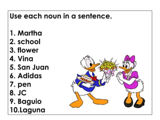 Use each noun in a sentence.
1. Martha
2. school
3. flower
4. Vina
5. San Juan
6. Adidas
7. pen
8. JC
9. Baguio
10.Laguna
 
