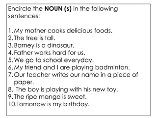 Encircle the NOUN (s) in the following
sentences:
1.My mother cooks delicious foods.
2.The tree is tall.
3.Barney is a dinosaur.
4.Father works hard for us.
5.We go to school everyday.
6.My friend and I are playing badminton.
7.Our teacher writes our name in a piece of
paper.
8. The boy is playing with his new toy.
9.The ripe mango is sweet.
10.Tomorrow is my birthday.
 