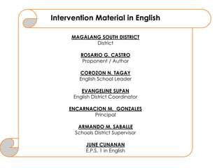 Intervention Material in English
MAGALANG SOUTH DISTRICT
District
ROSARIO G. CASTRO
Proponent / Author
COROZON N. TAGAY
English School Leader
EVANGELINE SUPAN
English District Coordinator
ENCARNACION M. GONZALES
Principal
ARMANDO M. SABALLE
Schools District Supervisor
JUNE CUNANAN
E.P.S. 1 in English
 