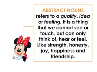 ABSTRACT NOUNS
refers to a quality, idea
or feeling. it is a thing
that we cannot see or
touch, but can only
think of, hear or feel.
Like strength, honesty,
joy, happiness and
friendship.
 