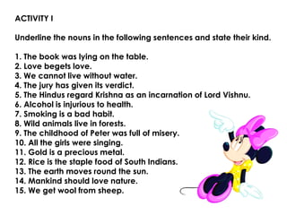 ACTIVITY I
Underline the nouns in the following sentences and state their kind.
1. The book was lying on the table.
2. Love begets love.
3. We cannot live without water.
4. The jury has given its verdict.
5. The Hindus regard Krishna as an incarnation of Lord Vishnu.
6. Alcohol is injurious to health.
7. Smoking is a bad habit.
8. Wild animals live in forests.
9. The childhood of Peter was full of misery.
10. All the girls were singing.
11. Gold is a precious metal.
12. Rice is the staple food of South Indians.
13. The earth moves round the sun.
14. Mankind should love nature.
15. We get wool from sheep.
 