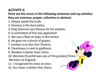ACTIVITY II
Point out the nouns in the following sentences and say whether
they are common, proper, collective or abstract.
1. Always speak the truth.
2. Honesty is the best policy.
3. King Solomon was famous for his wisdom.
4. A committee of five was appointed.
5. We saw a fleet of ships in the harbor.
6. He gave me a bunch of grapes.
7. London is on the river Thames.
8. Cleanliness is next to godliness.
9. Wisdom is better than riches.
10. Winston Churchill was one of the greatest Prime
Ministers of England.
11. I recognized his voice at once.
12. Our team is better than theirs.
 