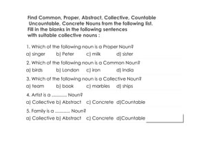 Find Common, Proper, Abstract, Collective, Countable
Uncountable, Concrete Nouns from the following list.
Fill in the blanks in the following sentences
with suitable collective nouns :
1. Which of the following noun is a Proper Noun?
a) singer b) Peter c) milk d) sister
2. Which of the following noun is a Common Noun?
a) birds b) London c) iron d) India
3. Which of the following noun is a Collective Noun?
a) team b) book c) marbles d) ships
4. Artist is a ............ Noun?
a) Collective b) Abstract c) Concrete d)Countable
5. Family is a ............ Noun?
a) Collective b) Abstract c) Concrete d)Countable
 