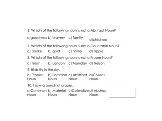 6. Which of the following noun is not a Abstract Noun?
a)goodness b) bravery c) family
d)childhoo
7. Which of the following noun is not a Countable Noun?
a) books b) gold c) horse d) apple
8. Which of the following noun is not a Proper Noun?
a) team b) London c) Monday d) Nelson
9. Birds fly in the sky.
a) Proper
Noun
b)Common
Noun
c) Abstract
Noun
d)Collecti
Noun
10. I saw a bunch of grapes.
a)Common
Noun
b) Material
Noun
c)Collective
Noun
d) Abstract
Noun
 