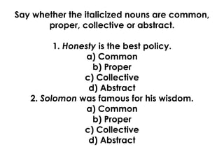 Say whether the italicized nouns are common,
proper, collective or abstract.
1. Honesty is the best policy.
a) Common
b) Proper
c) Collective
d) Abstract
2. Solomon was famous for his wisdom.
a) Common
b) Proper
c) Collective
d) Abstract
 