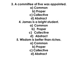 3. A committee of five was appointed.
a) Common
b) Proper
c) Collective
d) Abstract
4. James is a bright student.
a) Common
b) Proper
c) Collective
d) Abstract
5. Wisdom is better than riches.
a) Common
b) Proper
c) Collective
d) Abstract
 