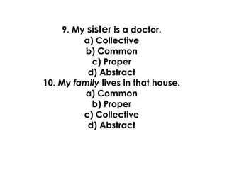 9. My sister is a doctor.
a) Collective
b) Common
c) Proper
d) Abstract
10. My family lives in that house.
a) Common
b) Proper
c) Collective
d) Abstract
 