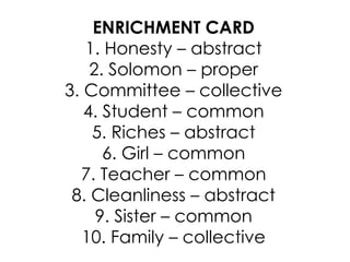 ENRICHMENT CARD
1. Honesty – abstract
2. Solomon – proper
3. Committee – collective
4. Student – common
5. Riches – abstract
6. Girl – common
7. Teacher – common
8. Cleanliness – abstract
9. Sister – common
10. Family – collective
 