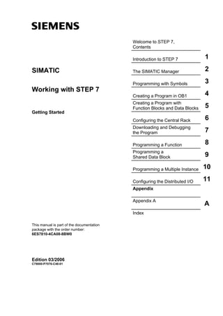 s
Welcome to STEP 7,
Contents
Introduction to STEP 7 1
The SIMATIC Manager 2SIMATIC
Programming with Symbols 3
Working with STEP 7
Creating a Program in OB1 4
Creating a Program with
Function Blocks and Data Blocks 5
Getting Started
Configuring the Central Rack 6
Downloading and Debugging
the Program 7
Programming a Function 8
Programming a
Shared Data Block 9
Programming a Multiple Instance 10
Configuring the Distributed I/O 11
Appendix
Appendix A
A
Index
This manual is part of the documentation
package with the order number:
6ES7810-4CA08-8BW0
Edition 03/2006
C79000-P7076-C48-01
 