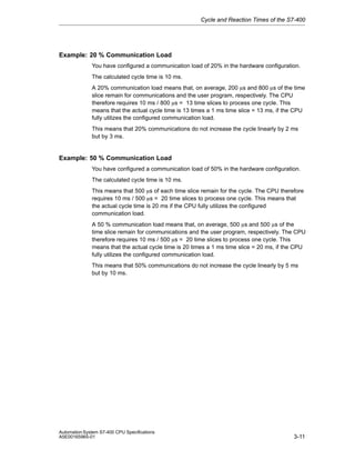 Cycle and Reaction Times of the S7-400

Example: 20 % Communication Load
You have configured a communication load of 20% in the hardware configuration.
The calculated cycle time is 10 ms.
A 20% communication load means that, on average, 200 ms and 800 ms of the time
slice remain for communications and the user program, respectively. The CPU
therefore requires 10 ms / 800 ms = 13 time slices to process one cycle. This
means that the actual cycle time is 13 times a 1 ms time slice = 13 ms, if the CPU
fully utilizes the configured communication load.
This means that 20% communications do not increase the cycle linearly by 2 ms
but by 3 ms.

Example: 50 % Communication Load
You have configured a communication load of 50% in the hardware configuration.
The calculated cycle time is 10 ms.
This means that 500 ms of each time slice remain for the cycle. The CPU therefore
requires 10 ms / 500 ms = 20 time slices to process one cycle. This means that
the actual cycle time is 20 ms if the CPU fully utilizes the configured
communication load.
A 50 % communication load means that, on average, 500 ms and 500 ms of the
time slice remain for communications and the user program, respectively. The CPU
therefore requires 10 ms / 500 ms = 20 time slices to process one cycle. This
means that the actual cycle time is 20 times a 1 ms time slice = 20 ms, if the CPU
fully utilizes the configured communication load.
This means that 50% communications do not increase the cycle linearly by 5 ms
but by 10 ms.

Automation System S7-400 CPU Specifications
A5E00165965-01

3-11

 