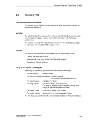 Cycle and Reaction Times of the S7-400

3.5

Reaction Time

Definition of the Reaction Time
The reaction time is the time from an input signal being detected to changing an
output signal linked to it.

Variation
The actual reaction time is somewhere between a shortest and a longest reaction
time. For configuring your system, you must always reckon with the longest
reaction time.
The shortest and longest reaction times are analyzed below so that you can gain
an impression of the variation of the reaction time.

Factors
The reaction time depends on the cycle time and on the following factors:
• Delay in the inputs and outputs
• Additional DP cycle times on the PROFIBUS-DP network
• Execution of the user program

Delay in the Inputs and Outputs
Depending on the module, you must heed the following time delays:
• For digital inputs:

the input delay

• For interrupt-capable digital inputs: the input delay +
the module-internal preparation time
• For digital outputs:

negligible time delays

• For relay outputs:

typical time delays from 10 to 20 ms.
The delay of the relay outputs depends, among other
things, on the temperature and voltage.

• For analog inputs:

cycle time of analog input module

• For analog outputs:

response time of the analog output module

The time delays can be found in the technical specifications of the signal modules.

Automation System S7-400 CPU Specifications
A5E00165965-01

3-13

 