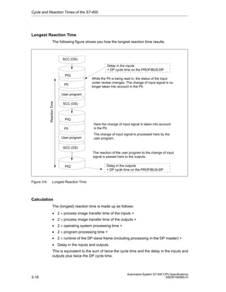 Cycle and Reaction Times of the S7-400

Longest Reaction Time
The following figure shows you how the longest reaction time results.

SCC (OS)
Delay in the inputs
+ DP cycle time on the PROFIBUS-DP
PIQ
PII

While the PII is being read in, the status of the input
under review changes. The change of input signal is no
longer taken into account in the PII.

Reaction Time

User program
SCC (OS)

PIQ
PII
User program

Here the change of input signal is taken into account
in the PII.
The change of input signal is processed here by the
user program.

SCC (OS)
The reaction of the user program to the change of input
signal is passed here to the outputs.
PIQ

Figure 3-9

Delay in the outputs
+ DP cycle time on the PROFIBUS-DP

Longest Reaction Time

Calculation
The (longest) reaction time is made up as follows:
• 2 × process image transfer time of the inputs +
• 2 × process image transfer time of the outputs +
• 2 × operating system processing time +
• 2 × program processing time +
• 2 × runtime of the DP slave frame (including processing in the DP master) +
• Delay in the inputs and outputs
This is equivalent to the sum of twice the cycle time and the delay in the inputs and
outputs plus twice the DP cycle time.

3-16

Automation System S7-400 CPU Specifications
A5E00165965-01

 