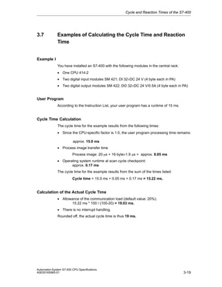 Cycle and Reaction Times of the S7-400

3.7

Examples of Calculating the Cycle Time and Reaction
Time

Example I
You have installed an S7-400 with the following modules in the central rack:
• One CPU 414-2
• Two digital input modules SM 421; DI 32×DC 24 V (4 byte each in PA)
• Two digital output modules SM 422; DO 32×DC 24 V/0.5A (4 byte each in PA)

User Program
According to the Instruction List, your user program has a runtime of 15 ms.

Cycle Time Calculation
The cycle time for the example results from the following times:
• Since the CPU-specific factor is 1.0, the user program processing time remains:
approx. 15.0 ms
• Process image transfer time
Process image: 20 ms + 16 byte×1.9 ms = approx. 0.05 ms
• Operating system runtime at scan cycle checkpoint:
approx. 0.17 ms
The cycle time for the example results from the sum of the times listed:
Cycle time = 15.0 ms + 0.05 ms + 0.17 ms = 15.22 ms.

Calculation of the Actual Cycle Time
• Allowance of the communication load (default value: 20%):
15.22 ms * 100 / (100-20) = 19.03 ms.
• There is no interrupt handling.
Rounded off, the actual cycle time is thus 19 ms.

Automation System S7-400 CPU Specifications
A5E00165965-01

3-19

 
