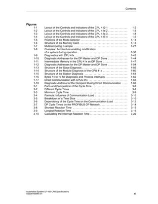 Contents

Figures
1-1
1-2
1-3
1-4
1-5
1-6
1-7
1-8
1-9
1-10
1-11
1-12
1-13
1-14
1-15
1-16
1-17
1-18
3-1
3-2
3-3
3-4
3-5
3-6
3-7
3-8
3-9
3-10

Layout of the Controls and Indicators of the CPU 412-1 . . . . . . . . . . . . . .
Layout of the Controls and Indicators of the CPU 41x-2 . . . . . . . . . . . . . . .
Layout of the Controls and Indicators of the CPU 41x-3 . . . . . . . . . . . . . . .
Layout of the Controls and Indicators of the CPU 417-4 . . . . . . . . . . . . . .
Positions of the Mode Selector . . . . . . . . . . . . . . . . . . . . . . . . . . . . . . . . . . . .
Structure of the Memory Card . . . . . . . . . . . . . . . . . . . . . . . . . . . . . . . . . . . . .
Multicomputing Example . . . . . . . . . . . . . . . . . . . . . . . . . . . . . . . . . . . . . . . . .
Overview: Architecture enabling modification
of a system during operation . . . . . . . . . . . . . . . . . . . . . . . . . . . . . . . . . . . . . .
Diagnostics with CPU 41x . . . . . . . . . . . . . . . . . . . . . . . . . . . . . . . . . . . . . . . .
Diagnostic Addresses for the DP Master and DP Slave . . . . . . . . . . . . . . .
Intermediate Memory in the CPU 41x as DP Slave . . . . . . . . . . . . . . . . . . .
Diagnostic Addresses for the DP Master and DP Slave . . . . . . . . . . . . . . .
Structure of the Slave Diagnosis . . . . . . . . . . . . . . . . . . . . . . . . . . . . . . . . . . .
Structure of the Module Diagnosis of the CPU 41x . . . . . . . . . . . . . . . . . . .
Structure of the Station Diagnosis . . . . . . . . . . . . . . . . . . . . . . . . . . . . . . . . .
Bytes +4 to +7 for Diagnostic and Process Interrupts . . . . . . . . . . . . . . . . .
Direct Communication with CPUs 41x . . . . . . . . . . . . . . . . . . . . . . . . . . . . . .
Diagnostic Address for the Recipient During Direct Communication . . . .
Parts and Composition of the Cycle Time . . . . . . . . . . . . . . . . . . . . . . . . . . .
Different Cycle Times . . . . . . . . . . . . . . . . . . . . . . . . . . . . . . . . . . . . . . . . . . . .
Minimum Cycle Time . . . . . . . . . . . . . . . . . . . . . . . . . . . . . . . . . . . . . . . . . . . .
Formula: Influence of Communication Load . . . . . . . . . . . . . . . . . . . . . . . . .
Breakdown of a Time Slice . . . . . . . . . . . . . . . . . . . . . . . . . . . . . . . . . . . . . . .
Dependency of the Cycle Time on the Communication Load . . . . . . . . . .
DP Cycle Times on the PROFIBUS-DP Network . . . . . . . . . . . . . . . . . . . . .
Shortest Reaction Time . . . . . . . . . . . . . . . . . . . . . . . . . . . . . . . . . . . . . . . . . .
Longest Reaction Time . . . . . . . . . . . . . . . . . . . . . . . . . . . . . . . . . . . . . . . . . . .
Calculating the Interrupt Reaction Time . . . . . . . . . . . . . . . . . . . . . . . . . . . . .

Automation System S7-400 CPU Specifications
A5E00165965-01

1-2
1-3
1-4
1-5
1-14
1-18
1-27
1-30
1-43
1-44
1-47
1-54
1-56
1-60
1-61
1-62
1-65
1-66
3-3
3-8
3-9
3-10
3-10
3-12
3-14
3-15
3-16
3-22

xi

 