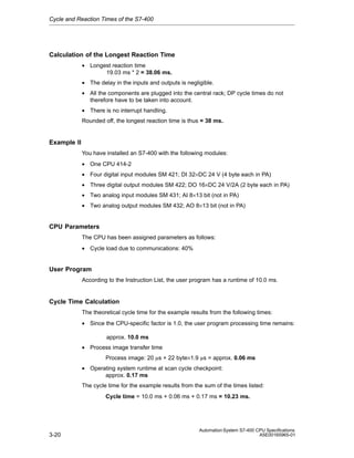 Cycle and Reaction Times of the S7-400

Calculation of the Longest Reaction Time
• Longest reaction time
19.03 ms * 2 = 38.06 ms.
• The delay in the inputs and outputs is negligible.
• All the components are plugged into the central rack; DP cycle times do not
therefore have to be taken into account.
• There is no interrupt handling.
Rounded off, the longest reaction time is thus = 38 ms.

Example II
You have installed an S7-400 with the following modules:
• One CPU 414-2
• Four digital input modules SM 421; DI 32×DC 24 V (4 byte each in PA)
• Three digital output modules SM 422; DO 16×DC 24 V/2A (2 byte each in PA)
• Two analog input modules SM 431; AI 8×13 bit (not in PA)
• Two analog output modules SM 432; AO 8×13 bit (not in PA)

CPU Parameters
The CPU has been assigned parameters as follows:
• Cycle load due to communications: 40%

User Program
According to the Instruction List, the user program has a runtime of 10.0 ms.

Cycle Time Calculation
The theoretical cycle time for the example results from the following times:
• Since the CPU-specific factor is 1.0, the user program processing time remains:
approx. 10.0 ms
• Process image transfer time
Process image: 20 ms + 22 byte×1.9 ms = approx. 0.06 ms
• Operating system runtime at scan cycle checkpoint:
approx. 0.17 ms
The cycle time for the example results from the sum of the times listed:
Cycle time = 10.0 ms + 0.06 ms + 0.17 ms = 10.23 ms.

3-20

Automation System S7-400 CPU Specifications
A5E00165965-01

 