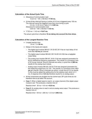 Cycle and Reaction Times of the S7-400

Calculation of the Actual Cycle Time
• Allowance of communication load:
10.23 ms * 100 / (100-40) = 17.05 ms.
• A time-of-day interrupt having a runtime of 0.5 ms is triggered every 100 ms.
The interrupt cannot be triggered more than once during a cycle:
0.5 ms + 0.35 ms (in Table 3-7) = 0.85 ms.
Allowance for communication load:
0.85 ms * 100 / (100-40) = 1.42 ms.
• 17.05 ms + 1.42 ms = 18.47 ms.
The actual cycle time is therefore 19 ms taking into account the time slices.

Calculation of the Longest Reaction Time
• Longest reaction time
19 ms * 2 = 38 ms.
• Delays in the inputs and outputs
– The digital input module SM 421; DI 32×DC 24 V has an input delay of not
more than 4,8 ms per channel
– The digital output module SM 422; DO 16×DC 24 V/2A has a negligible
output delay.
– The analog input module SM 431; AI 8×13 bit was assigned parameters for
50 Hz interference frequency suppression. This results in a conversion time
of 25 ms per channel. Since 8 channels are active, a cycle time of 200 ms
results for the analog input module.
– Analog output module SM 432; AO 8×13 bit was assigned parameters for
the measuring range from 0 to 10V. This results in a conversion time of 0.3
ms per channel. Since 8 channels are active, a cycle time of 2.4 ms results.
To this must be added the settling time for the resistive load, which is 0.1
ms. A response time of 2.5 ms therefore results for an analog output.
• All the components are plugged into the central rack; DP cycle times do not
therefore have to be taken into account.
• Case 1: When a digital signal is read in, an output channel of the digital output
module is set. This produces a reaction time of:
Reaction time= 38 ms + 4.8 ms = 42.8 ms.
• Case 2: An analog value is read in and an analog value output. This produces a
reaction time of:
Reaction time = 38 ms + 200 ms + 2.5 ms = 240.5 ms.

Automation System S7-400 CPU Specifications
A5E00165965-01

3-21

 