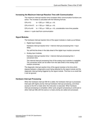 Cycle and Reaction Times of the S7-400

Increasing the Maximum Interrupt Reaction Time with Communication
The maximum interrupt reaction time increases when communication functions are
active. The increase is calculated with the following formula:
CPU 412:

tv = 200 ms + 1000 ms × n%

CPU 414-417:

tv = 100 ms + 1000 ms × n%

CPU 41x-4H

tv = 100 ms + 1000 ms × n%, considerable more time possible

where n = cycle load from communication

Signal Modules
The hardware interrupt reaction time of the signal modules is made up as follows:
• Digital input modules
Hardware interrupt reaction time = internal interrupt processing time + input
delay
You will find the times in the data sheet of the digital input module concerned.
• Analog input modules
Hardware interrupt reaction time = internal interrupt processing time +
conversion time
The internal interrupt processing time of the analog input modules is negligible.
The conversion times can be taken from the data sheet of the analog input
module concerned.
The diagnostic interrupt reaction time of the signal modules is the time which
elapses between a diagnostics event being detected by the signal module and the
diagnostic interrupt being triggered by the signal module. This time is so small that
it can be ignored.

Hardware Interrupt Processing
When the hardware interrupt OB 40 is called, the hardware interrupt is processed.
Interrupts with higher priority interrupt hardware interrupt processing, and direct
access to the I/O is made when the instruction is executed. When hardware
interrupt processing is completed, either cyclic program processing is continued or
other interrupt OBs with the same or a lower priority are called and processed.

Automation System S7-400 CPU Specifications
A5E00165965-01

3-23

 
