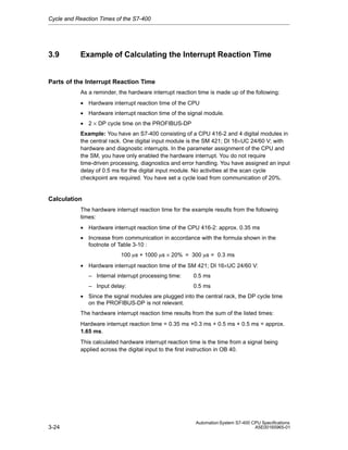 Cycle and Reaction Times of the S7-400

3.9

Example of Calculating the Interrupt Reaction Time

Parts of the Interrupt Reaction Time
As a reminder, the hardware interrupt reaction time is made up of the following:
• Hardware interrupt reaction time of the CPU
• Hardware interrupt reaction time of the signal module.
• 2 × DP cycle time on the PROFIBUS-DP
Example: You have an S7-400 consisting of a CPU 416-2 and 4 digital modules in
the central rack. One digital input module is the SM 421; DI 16×UC 24/60 V; with
hardware and diagnostic interrupts. In the parameter assignment of the CPU and
the SM, you have only enabled the hardware interrupt. You do not require
time-driven processing, diagnostics and error handling. You have assigned an input
delay of 0.5 ms for the digital input module. No activities at the scan cycle
checkpoint are required. You have set a cycle load from communication of 20%.

Calculation
The hardware interrupt reaction time for the example results from the following
times:
• Hardware interrupt reaction time of the CPU 416-2: approx. 0.35 ms
• Increase from communication in accordance with the formula shown in the
footnote of Table 3-10 :
100 ms + 1000 ms × 20% = 300 ms = 0.3 ms
• Hardware interrupt reaction time of the SM 421; DI 16×UC 24/60 V:
– Internal interrupt processing time:

0.5 ms

– Input delay:

0.5 ms

• Since the signal modules are plugged into the central rack, the DP cycle time
on the PROFIBUS-DP is not relevant.
The hardware interrupt reaction time results from the sum of the listed times:
Hardware interrupt reaction time = 0.35 ms +0.3 ms + 0.5 ms + 0.5 ms = approx.
1.65 ms.
This calculated hardware interrupt reaction time is the time from a signal being
applied across the digital input to the first instruction in OB 40.

3-24

Automation System S7-400 CPU Specifications
A5E00165965-01

 