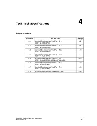 4

Technical Specifications

Chapter overview
In Section

You Will Find

On Page

4.1

Technical Specifications of the CPU 412-1;
(6ES7412-1XF03-0AB0)

4-2

4.2

Technical Specifications of the CPU 412-2;
(6ES7412-2XG00-0AB0)

4-6

4.3

Technical Specifications of the CPU 414-2;
(6ES7414-2XG03-0AB0)

4-10

4.4

Technical Specifications of the CPU 414-3;
(6ES7414-3XJ00-0AB0)

4-14

4.5

Technical Specifications of the CPU 416-2;
(6ES7416-2XK02-0AB0, 6ES7416-2FK02-0AB0)

4-18

4.6

Technical Specifications of the CPU 416-3;
(6ES7416-3XL00-0AB0)

4-22

4.7

Technical Specifications of the CPU 417-4;
(6ES7417-4XL00-0AB0)

4-26

4.8

Technical Specifications of the Memory Cards

4-30

Automation System S7-400 CPU Specifications
A5E00165965-01

4-1

 