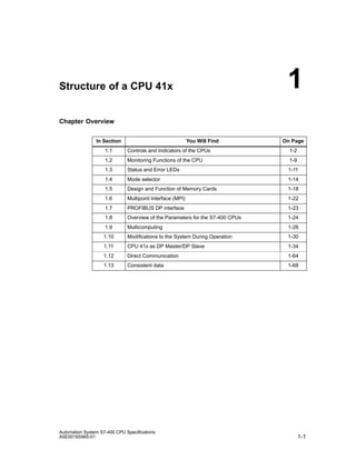 1

Structure of a CPU 41x

Chapter Overview
In Section

You Will Find

On Page

1.1

Controls and Indicators of the CPUs

1-2

1.2

Monitoring Functions of the CPU

1-9

1.3

Status and Error LEDs

1-11

1.4

Mode selector

1-14

1.5

Design and Function of Memory Cards

1-18

1.6

Multipoint Interface (MPI)

1-22

1.7

PROFIBUS DP interface

1-23

1.8

Overview of the Parameters for the S7-400 CPUs

1-24

1.9

Multicomputing

1-26

1.10

Modifications to the System During Operation

1-30

1.11

CPU 41x as DP Master/DP Slave

1-34

1.12

Direct Communication

1-64

1.13

Consistent data

1-68

Automation System S7-400 CPU Specifications
A5E00165965-01

1-1

 