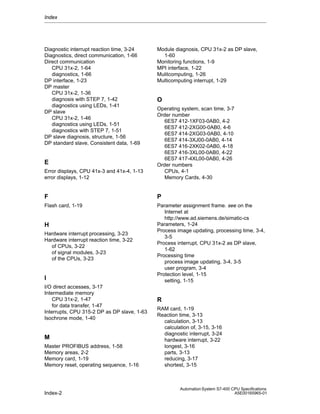 Index

Diagnostic interrupt reaction time, 3-24
Diagnostics, direct communication, 1-66
Direct communication
CPU 31x-2, 1-64
diagnostics, 1-66
DP interface, 1-23
DP master
CPU 31x-2, 1-36
diagnosis with STEP 7, 1-42
diagnostics using LEDs, 1-41
DP slave
CPU 31x-2, 1-46
diagnostics using LEDs, 1-51
diagnostics with STEP 7, 1-51
DP slave diagnosis, structure, 1-56
DP standard slave, Consistent data, 1-69

Module diagnosis, CPU 31x-2 as DP slave,
1-60
Monitoring functions, 1-9
MPI interface, 1-22
Mulitcomputing, 1-26
Multicomputing interrupt, 1-29

O

Error displays, CPU 41x-3 and 41x-4, 1-13
error displays, 1-12

Operating system, scan time, 3-7
Order number
6ES7 412-1XF03-0AB0, 4-2
6ES7 412-2XG00-0AB0, 4-6
6ES7 414-2XG03-0AB0, 4-10
6ES7 414-3XJ00-0AB0, 4-14
6ES7 416-2XK02-0AB0, 4-18
6ES7 416-3XL00-0AB0, 4-22
6ES7 417-4XL00-0AB0, 4-26
Order numbers
CPUs, 4-1
Memory Cards, 4-30

F

P

Flash card, 1-19

Parameter assignment frame. see on the
Internet at
http://www.ad.siemens.de/simatic-cs
Parameters, 1-24
Process image updating, processing time, 3-4,
3-5
Process interrupt, CPU 31x-2 as DP slave,
1-62
Processing time
process image updating, 3-4, 3-5
user program, 3-4
Protection level, 1-15
setting, 1-15

E

H
Hardware interrupt processing, 3-23
Hardware interrupt reaction time, 3-22
of CPUs, 3-22
of signal modules, 3-23
of the CPUs, 3-23

I
I/O direct accesses, 3-17
Intermediate memory
CPU 31x-2, 1-47
for data transfer, 1-47
Interrupts, CPU 315-2 DP as DP slave, 1-63
Isochrone mode, 1-40

M
Master PROFIBUS address, 1-58
Memory areas, 2-2
Memory card, 1-19
Memory reset, operating sequence, 1-16

Index-2

R
RAM card, 1-19
Reaction time, 3-13
calculation, 3-13
calculation of, 3-15, 3-16
diagnostic interrupt, 3-24
hardware interrupt, 3-22
longest, 3-16
parts, 3-13
reducing, 3-17
shortest, 3-15

Automation System S7-400 CPU Specifications
A5E00165965-01

 