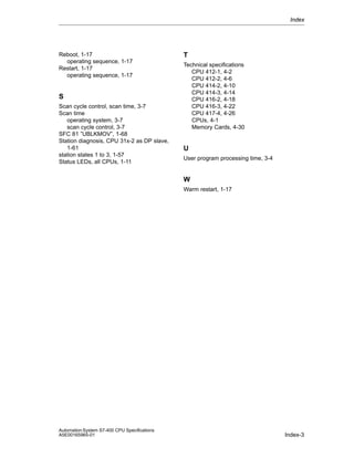 Index

Reboot, 1-17
operating sequence, 1-17
Restart, 1-17
operating sequence, 1-17

S
Scan cycle control, scan time, 3-7
Scan time
operating system, 3-7
scan cycle control, 3-7
SFC 81 ”UBLKMOV”, 1-68
Station diagnosis, CPU 31x-2 as DP slave,
1-61
station states 1 to 3, 1-57
Status LEDs, all CPUs, 1-11

T
Technical specifications
CPU 412-1, 4-2
CPU 412-2, 4-6
CPU 414-2, 4-10
CPU 414-3, 4-14
CPU 416-2, 4-18
CPU 416-3, 4-22
CPU 417-4, 4-26
CPUs, 4-1
Memory Cards, 4-30

U
User program processing time, 3-4

W
Warm restart, 1-17

Automation System S7-400 CPU Specifications
A5E00165965-01

Index-3

 