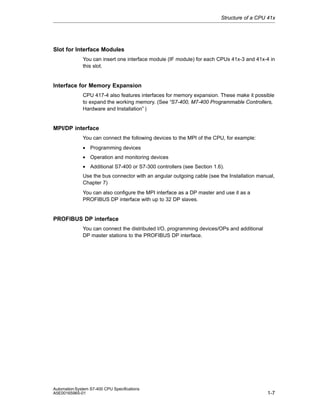 Structure of a CPU 41x

Slot for Interface Modules
You can insert one interface module (IF module) for each CPUs 41x-3 and 41x-4 in
this slot.

Interface for Memory Expansion
CPU 417-4 also features interfaces for memory expansion. These make it possible
to expand the working memory. (See “S7-400, M7-400 Programmable Controllers,
Hardware and Installation” )

MPI/DP interface
You can connect the following devices to the MPI of the CPU, for example:
• Programming devices
• Operation and monitoring devices
• Additional S7-400 or S7-300 controllers (see Section 1.6).
Use the bus connector with an angular outgoing cable (see the Installation manual,
Chapter 7)
You can also configure the MPI interface as a DP master and use it as a
PROFIBUS DP interface with up to 32 DP slaves.

PROFIBUS DP interface
You can connect the distributed I/O, programming devices/OPs and additional
DP master stations to the PROFIBUS DP interface.

Automation System S7-400 CPU Specifications
A5E00165965-01

1-7

 