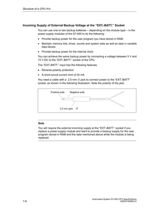 Structure of a CPU 41x

Incoming Supply of External Backup Voltage at the “EXT.-BATT.” Socket
You can use one or two backup batteries – depending on the module type – in the
power supply modules of the S7-400 to do the following:
• Provide backup power for the user program you have stored in RAM.
• Maintain memory bits, times, counts and system data as well as data in variable
data blocks.
• Provide backup power for the internal clock.
You can achieve the same backup power by connecting a voltage between 5 V and
15 V DC to the “EXT.-BATT.” socket of the CPU.
The “EXT.-BATT.” input has the following features:
• Reverse polarity protection
• A short-circuit current limit of 20 mA
You need a cable with a 2.5 mm ∅ jack to connect power to the “EXT.-BATT”
socket, as shown in the following illustration. Note the polarity of the jack.

Positive pole

Negative pole

2.5 mm jack

∅

Note
You will require the external incoming supply at the “EXT.-BATT.” socket if you
replace a power supply module and want to provide a backup supply for the user
program stored in RAM and the data mentioned above while the module is being
replaced.

1-8

Automation System S7-400 CPU Specifications
A5E00165965-01

 