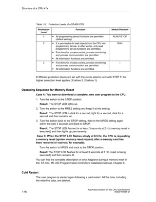 Structure of a CPU 41x

Table 1-3

Protection Levels of a S7-400 CPU
Function

Protection
Level
1

Switch Position

• All programming device functions are permitted

RUN-P/STOP

(default setting).
2

• It is permissible to load objects from the CPU into

RUN

programming device. In other words, only read
programming device functions are permitted.

• Functions for process control, process monitoring
and process communication are permitted.
3

• All information functions are permitted.
• Functions for process control, process monitoring

–

and process communication are permitted.

• All information functions are permitted.
If different protection levels are set with the mode selector and with STEP 7, the
higher protection level applies (3 before 2, 2 before 1).

Operating Sequence for Memory Reset
Case A: You want to download a complete, new user program to the CPU.
1. Turn the switch to the STOP position.
Result: The STOP LED lights up.
2. Turn the switch to the MRES setting and keep it at this setting.
Result: The STOP LED is dark for a second, light for a second, dark for a
second and then remains on.
3. Turn the switch back to the STOP setting, then to the MRES setting again
within the next 3 seconds and back to STOP.
Result: The STOP LED flashes for at least 3 seconds at 2 Hz (memory reset is
executed) and then lights up permanently
Case B: When the STOP LED flashes slowly at 0.5 Hz, the CPU is requesting
a memory reset (system memory reset request, after a memory card has
been removed or inserted, for example).
Turn the switch to MRES and back to the STOP position.
Result:The STOP LED flashes for at least 3 seconds at 2 Hz (reset is being
executed) and then remains lit.
You can find the complete description of what happens during a memory reset in
the: S7-400, M7-400 Programmable Controllers Installation Manual, Chapter 6.

Cold Restart
The user program is started again following a cold restart. All the data, including
the retentive data, are deleted.

1-16

Automation System S7-400 CPU Specifications
A5E00165965-01

 