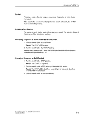 Structure of a CPU 41x

Restart
Following a restart, the user program resumes at the position at which it was
interrupted.
If the restart after power-on function (automatic restart) is to work, the S7-400
must have a battery backup.

Reboot (Warm Restart)
The user program is started again following a warm restart. The retentive data and
the contents of the data blocks are kept.

Operating Sequence at Warm Restart/Reboot/Restart
1. Turn the switch to the STOP position.
Result: The STOP LED lights up.
2. Turn the switch to the RUN/RUNP setting.
Whether the CPU executes a warm restart/reboot or a restart depends on the
parameter assignment for the CPU.

Operating Sequence at Cold Restart
1. Turn the switch to the STOP position.
Result: The STOP LED lights up.
2. Turn the switch to the MRES setting and keep it at this setting.
Result: The STOP LED is dark for a second, light for a second, dark for a
second and then remains on.
3. Turn the switch to the RUN/RUNP setting.

Automation System S7-400 CPU Specifications
A5E00165965-01

1-17

 