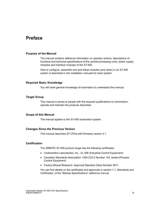 Preface

Purpose of the Manual
The manual contains reference information on operator actions, descriptions of
functions and technical specifications of the central processing units, power supply
modules and interface modules of the S7-400.
How to configure, assemble and wire these modules (and other) in an S7-400
system is described in the installation manuals for each system.

Required Basic Knowledge
You will need general knowledge of automation to understand this manual.

Target Group
This manual is aimed at people with the required qualifications to commission,
operate and maintain the products described.

Scope of this Manual
The manual applies to the S7-400 automation system.

Changes Since the Previous Version
This manual describes S7 CPUs with firmware version 3.1.

Certification
The SIMATIC S7-400 product range has the following certificates:
• Underwriters Laboratories, Inc.: UL 508 (Industrial Control Equipment)
• Canadian Standards Association: CSA C22.2 Number 142, tested (Process
Control Equipment)
• Factory Mutual Research: Approval Standard Class Number 3611.
You can find details on the certificates and approvals in section 1.1, Standards and
Certificates, of the “Module Specifications” reference manual.

Automation System S7-400 CPU Specifications
A5E00165965-01

iii

 