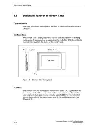 Structure of a CPU 41x

1.5

Design and Function of Memory Cards

Order Numbers
The order numbers for memory cards are listed in the technical specifications in
Chapter 4.

Configuration
The memory card is slightly larger than a credit card and protected by a strong
metal casing. It is plugged into a receptacle at the front of the CPU; the end to be
inserted is obvious from the design of the memory card.

Name of the Memory Card
Order number

Front elevation

Side elevation

Type plate

Grip

Figure 1-6

Structure of the Memory Card

Function
The memory card and an integrated memory area on the CPU together form the
load memory of the CPU. In operation, the load memory contains the complete
user program including comments, symbols, special additional information that
permits decompiling of the user program, and all the module parameters (see
Chapter 2.1).

1-18

Automation System S7-400 CPU Specifications
A5E00165965-01

 